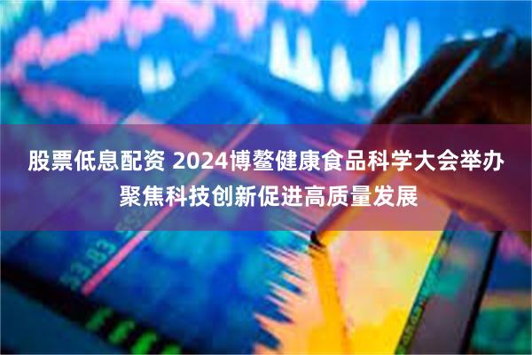 股票低息配资 2024博鳌健康食品科学大会举办 聚焦科技创新促进高质量发展