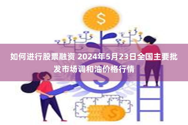 如何进行股票融资 2024年5月23日全国主要批发市场调和油价格行情