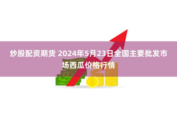 炒股配资期货 2024年5月23日全国主要批发市场西瓜价格行情