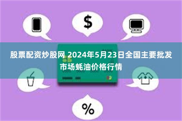 股票配资炒股网 2024年5月23日全国主要批发市场蚝油价格行情