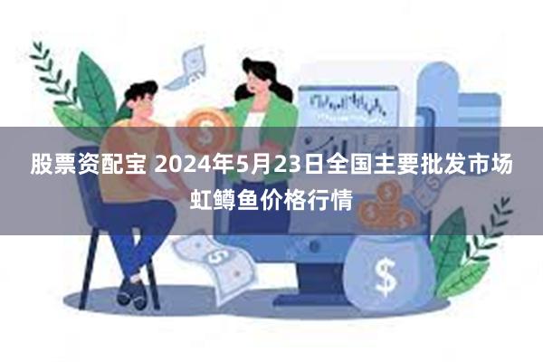 股票资配宝 2024年5月23日全国主要批发市场虹鳟鱼价格行情