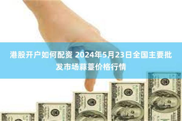 港股开户如何配资 2024年5月23日全国主要批发市场蒜薹价格行情