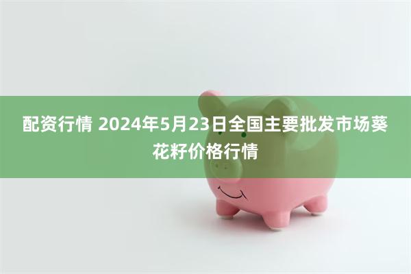 配资行情 2024年5月23日全国主要批发市场葵花籽价格行情