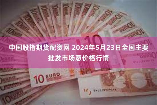 中国股指期货配资网 2024年5月23日全国主要批发市场葱价格行情