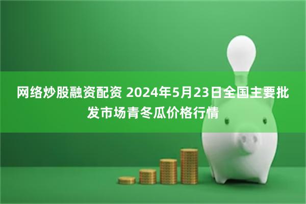 网络炒股融资配资 2024年5月23日全国主要批发市场青冬瓜价格行情