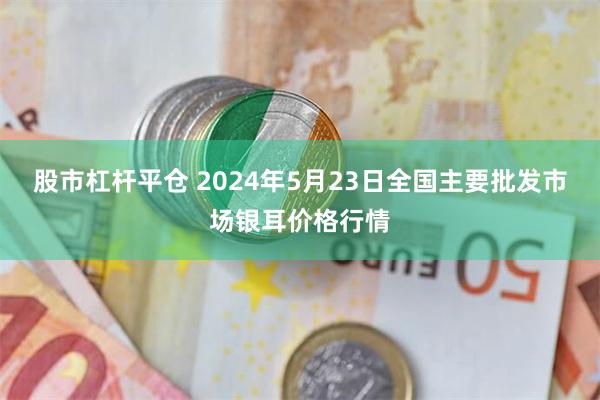 股市杠杆平仓 2024年5月23日全国主要批发市场银耳价格行情