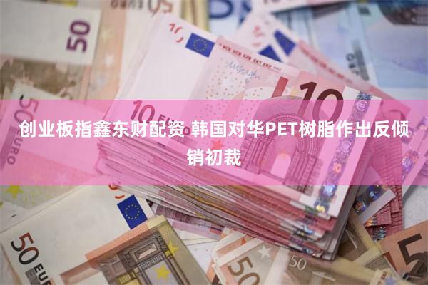 创业板指鑫东财配资 韩国对华PET树脂作出反倾销初裁