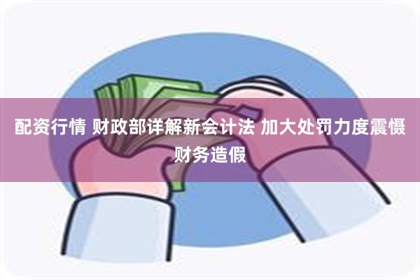 配资行情 财政部详解新会计法 加大处罚力度震慑财务造假