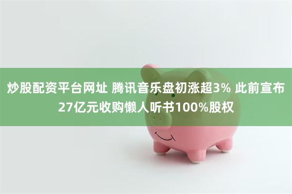 炒股配资平台网址 腾讯音乐盘初涨超3% 此前宣布27亿元收购懒人听书100%股权