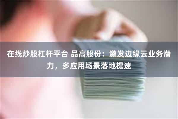 在线炒股杠杆平台 品高股份：激发边缘云业务潜力，多应用场景落地提速