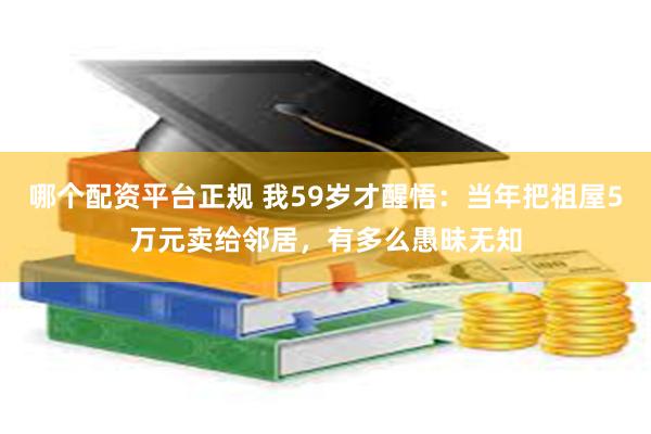 哪个配资平台正规 我59岁才醒悟：当年把祖屋5万元卖给邻居，有多么愚昧无知