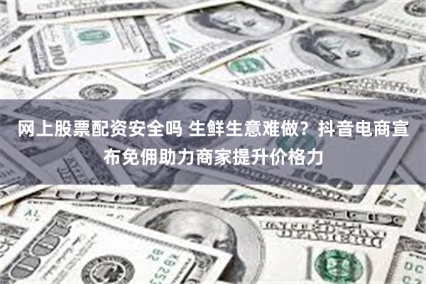 网上股票配资安全吗 生鲜生意难做？抖音电商宣布免佣助力商家提升价格力