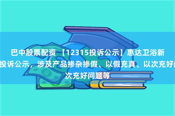 巴中股票配资 【12315投诉公示】惠达卫浴新增2件投诉公示，涉及产品掺杂掺假、以假充真、以次充好问题等