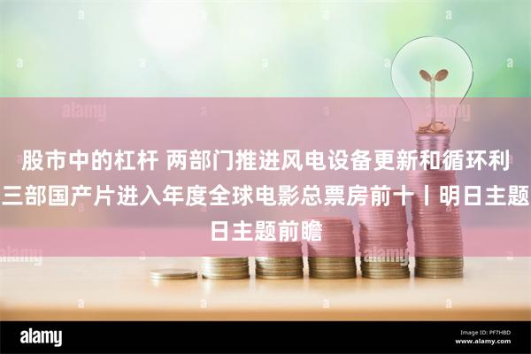 股市中的杠杆 两部门推进风电设备更新和循环利用；三部国产片进入年度全球电影总票房前十丨明日主题前瞻