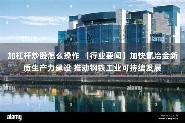 加杠杆炒股怎么操作 【行业要闻】加快氢冶金新质生产力建设 推动钢铁工业可持续发展