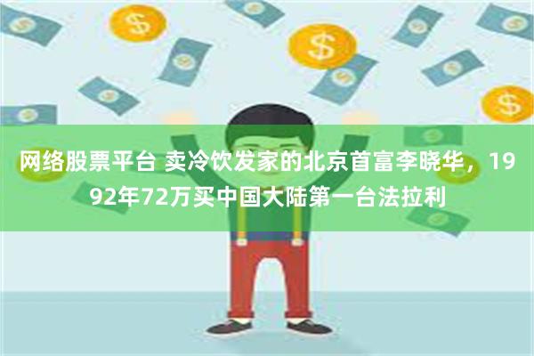 网络股票平台 卖冷饮发家的北京首富李晓华，1992年72万买中国大陆第一台法拉利