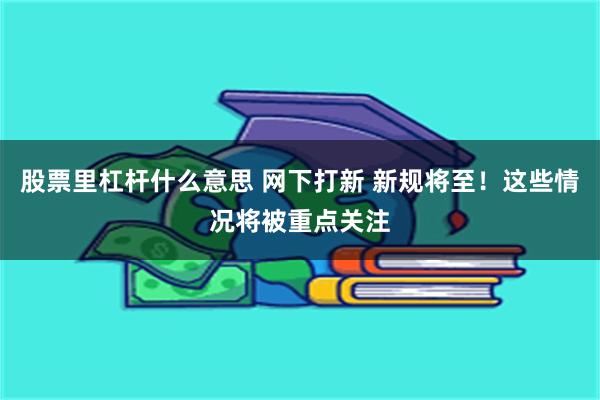 股票里杠杆什么意思 网下打新 新规将至！这些情况将被重点关注