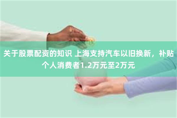 关于股票配资的知识 上海支持汽车以旧换新，补贴个人消费者1.2万元至2万元