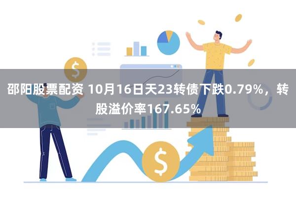 邵阳股票配资 10月16日天23转债下跌0.79%，转股溢价率167.65%