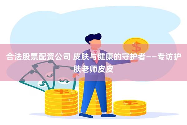 合法股票配资公司 皮肤与健康的守护者——专访护肤老师皮皮