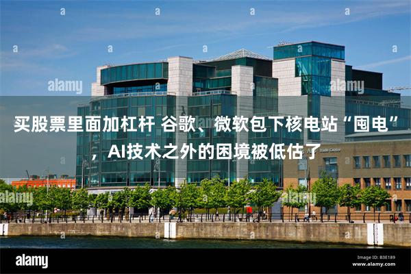 买股票里面加杠杆 谷歌、微软包下核电站“囤电”，AI技术之外的困境被低估了