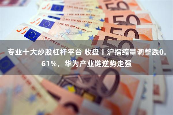 专业十大炒股杠杆平台 收盘丨沪指缩量调整跌0.61%，华为产业链逆势走强