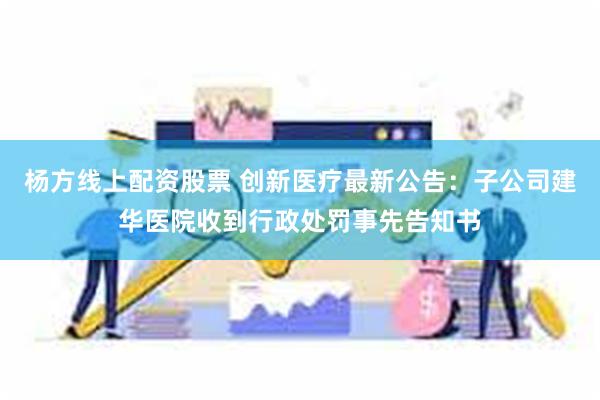 杨方线上配资股票 创新医疗最新公告：子公司建华医院收到行政处罚事先告知书