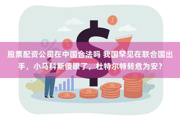 股票配资公司在中国合法吗 我国罕见在联合国出手，小马科斯傻眼了，杜特尔特转危为安？