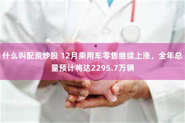 什么叫配资炒股 12月乘用车零售继续上涨，全年总量预计将达2295.7万辆