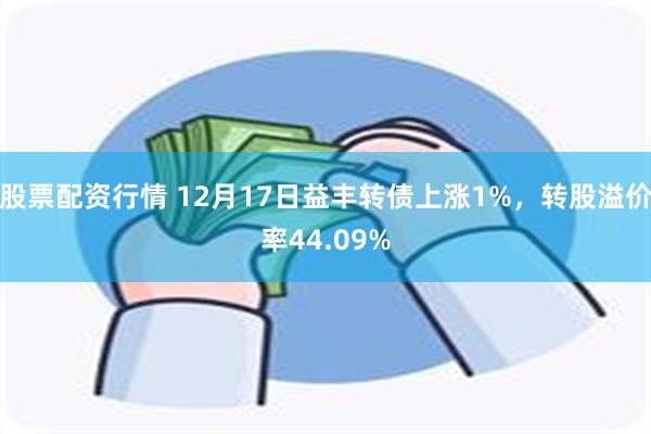 股票配资行情 12月17日益丰转债上涨1%，转股溢价率44.09%