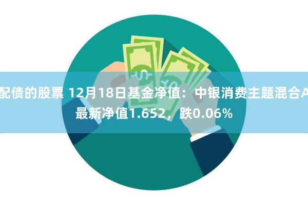 配债的股票 12月18日基金净值：中银消费主题混合A最新净值1.652，跌0.06%