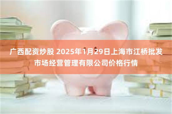 广西配资炒股 2025年1月29日上海市江桥批发市场经营管理有限公司价格行情