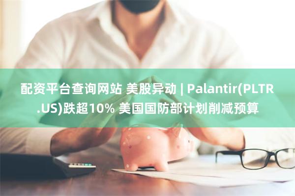 配资平台查询网站 美股异动 | Palantir(PLTR.US)跌超10% 美国国防部计划削减预算