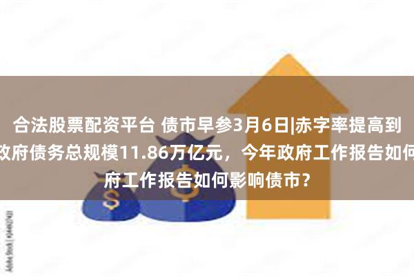 合法股票配资平台 债市早参3月6日|赤字率提高到4%，新增政府债务总规模11.86万亿元，今年政府工作报告如何影响债市？