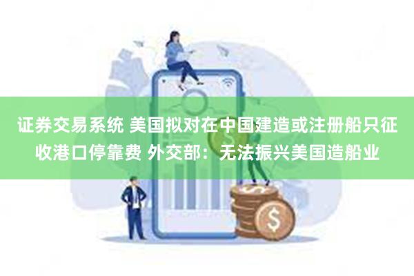 证券交易系统 美国拟对在中国建造或注册船只征收港口停靠费 外交部：无法振兴美国造船业