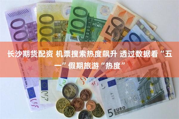长沙期货配资 机票搜索热度飙升 透过数据看“五一”假期旅游“热度”