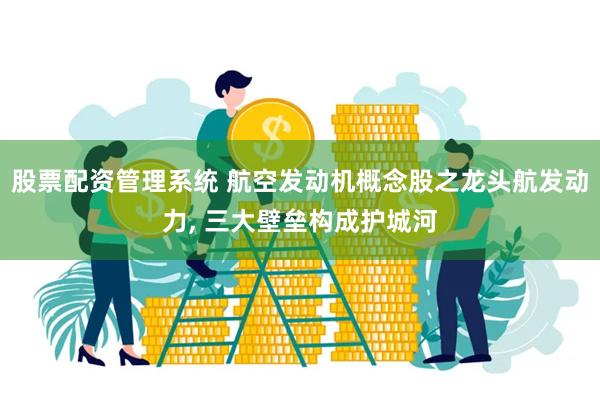 股票配资管理系统 航空发动机概念股之龙头航发动力, 三大壁垒构成护城河
